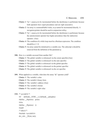 C DEBUGGING 235
Choice 1 *p++ causes p to be incremented before the dereference is performed, because
both operators have equal precedence and are right associative.
Choice 2 An array is a nonmodifiable lvalue, so p cannot be incremented directly. A
navigation pointer should be used in conjunction with p.
Choice 3 *p++ causes p to be incremented before the dereference is performed, because
the autoincrement operator has higher precedence than the indirection
operator. (Ans)
Choice 4 The condition of a while loop must be a Boolean expression. The condition
should be n != 0.
Choice 5 An array cannot be initialized to a variable size. The subscript n should be
removed from the definition of the parameter p.
308. How is a variable accessed from another file?
Choice 1 The global variable is referenced via the extern specifier.[Ans]
Choice 2 The global variable is referenced via the auto specifier.
Choice 3 The global variable is referenced via the global specifier.
Choice 4 The global variable is referenced via the pointer specifier.
Choice 5 The global variable is referenced via the ext specifier.
309. When applied to a variable, what does the unary “&” operator yield?
Choice 1 The variable’s value
Choice 2 The variable’s binary form
Choice 3 The variable’s address [Ans]
Choice 4 The variable’s format
Choice 5 The variable’s right value
310. /* sys/cdef.h */
#if defined(__STDC__) || defined(__cplusplus)
#define __P(protos) protos
#else
#define __P(protos) ()
#endif
/* stdio.h */
#include <sys/cdefs.h>
div_t div __P((int, int));
 