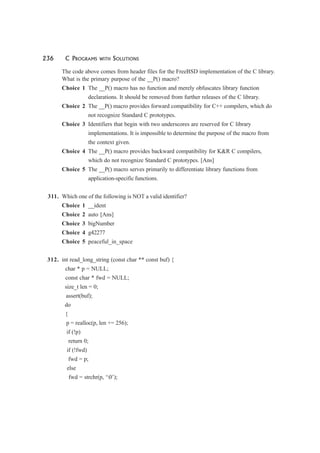 236 C PROGRAMS WITH SOLUTIONS
The code above comes from header files for the FreeBSD implementation of the C library.
What is the primary purpose of the __P() macro?
Choice 1 The __P() macro has no function and merely obfuscates library function
declarations. It should be removed from further releases of the C library.
Choice 2 The __P() macro provides forward compatibility for C++ compilers, which do
not recognize Standard C prototypes.
Choice 3 Identifiers that begin with two underscores are reserved for C library
implementations. It is impossible to determine the purpose of the macro from
the context given.
Choice 4 The __P() macro provides backward compatibility for K&R C compilers,
which do not recognize Standard C prototypes. [Ans]
Choice 5 The __P() macro serves primarily to differentiate library functions from
application-specific functions.
311. Which one of the following is NOT a valid identifier?
Choice 1 __ident
Choice 2 auto [Ans]
Choice 3 bigNumber
Choice 4 g42277
Choice 5 peaceful_in_space
312. int read_long_string (const char ** const buf) {
char * p = NULL;
const char * fwd = NULL;
size_t len = 0;
assert(buf);
do
{
p = realloc(p, len += 256);
if (!p)
return 0;
if (!fwd)
fwd = p;
else
fwd = strchr(p, ‘0’);
 