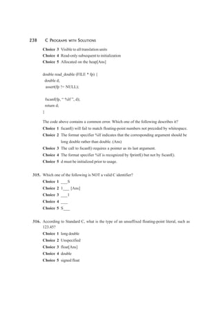 238 C PROGRAMS WITH SOLUTIONS
Choice 3 Visible to all translation units
Choice 4 Read-only subsequent to initialization
Choice 5 Allocated on the heap[Ans]
double read_double (FILE * fp) {
double d;
assert(fp != NULL);
fscanf(fp, “ %lf ”, d);
return d;
}
The code above contains a common error. Which one of the following describes it?
Choice 1 fscanf() will fail to match floating-point numbers not preceded by whitespace.
Choice 2 The format specifier %lf indicates that the corresponding argument should be
long double rather than double. (Ans)
Choice 3 The call to fscanf() requires a pointer as its last argument.
Choice 4 The format specifier %lf is recognized by fprintf() but not by fscanf().
Choice 5 d must be initialized prior to usage.
315. Which one of the following is NOT a valid C identifier?
Choice 1 ___S
Choice 2 1___ [Ans]
Choice 3 ___1
Choice 4 ___
Choice 5 S___
316. According to Standard C, what is the type of an unsuffixed floating-point literal, such as
123.45?
Choice 1 long double
Choice 2 Unspecified
Choice 3 float[Ans]
Choice 4 double
Choice 5 signed float
 
