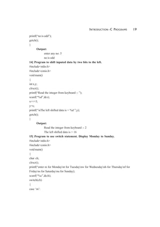 INTRODUCTION—C PROGRAMS 19
printf(“no is odd”);
getch();
}
Output:
enter any no: 5
no is odd
14] Program to shift inputed data by two bits to the left.
#include<stdio.h>
#include<conio.h>
void main()
{
int x,y;
clrscr();
printf(“Read the integer from keyboard :- ”);
scanf(“%d”,&x);
x<<=3;
y=x;
printf(“nThe left shifted data is = %d ”,y);
getch();
}
Output:
Read the integer from keyboard :- 2
The left shifted data is = 16
15] Program to use switch statement. Display Monday to Sunday.
#include<stdio.h>
#include<conio.h>
void main()
{
char ch;
clrscr();
printf(“enter m for Mondaynt for Tuesdaynw for Wednesdaynh for Thursdaynf for
Fridayns for Saturdaynu for Sunday);
scanf(“%c”,&ch);
switch(ch)
{
case ‘m’:
 