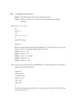 244 C PROGRAMS WITH SOLUTIONS
Choice 4 Variable definition must precede variable declaration.
Choice 5 There is no difference in C between variable declaration and variable
definition.
331. int x[] = {1, 2, 3, 4, 5};
int u;
int *ptr = x;
????
for( u = 0; u < 5; u++ )
{
printf(“%d-”, x[u]);
}
printf( “n” );
Which one of the following statements could replace the ???? in the code above to cause the
string 1-2-3-10-5- to be printed when the code is executed?
Choice 1 *ptr + 3 = 10;
Choice 2 *ptr[ 3 ] = 10;
Choice 3 *(ptr + 3) = 10;[Ans]
Choice 4 (*ptr)[ 3 ] = 10;
Choice 5 *(ptr[ 3 ]) = 10;
332. /*sum_array() has been ported from FORTRAN. No * logical changes have been made*/
double sum_array(double d[],int n)
{
register int i;
double total=0;
assert(d!=NULL);
for(i=l;i<=n;i++)
total+=d[i];
return total;
}
The function sum_array(), defined above, contains an error. Which one of the following
accurately describes it?
 