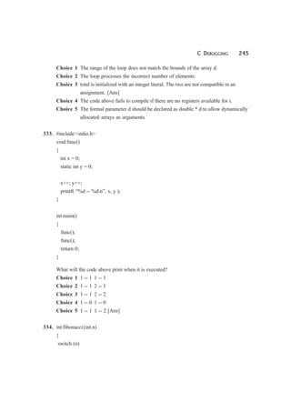 C DEBUGGING 245
Choice 1 The range of the loop does not match the bounds of the array d.
Choice 2 The loop processes the incorrect number of elements.
Choice 3 total is initialized with an integer literal. The two are not compatible in an
assignment. [Ans]
Choice 4 The code above fails to compile if there are no registers available for i.
Choice 5 The formal parameter d should be declared as double * d to allow dynamically
allocated arrays as arguments.
333. #include <stdio.h>
void func()
{
int x = 0;
static int y = 0;
x++; y++;
printf( “%d -- %dn”, x, y );
}
int main()
{
func();
func();
return 0;
}
What will the code above print when it is executed?
Choice 1 1 -- 1 1 -- 1
Choice 2 1 -- 1 2 -- 1
Choice 3 1 -- 1 2 -- 2
Choice 4 1 -- 0 1 -- 0
Choice 5 1 -- 1 1 -- 2 [Ans]
334. int fibonacci (int n)
{
switch (n)
 