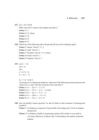 C DEBUGGING 247
337. int x = 011 | 0x10;
What value will x contain in the sample code above?
Choice 1 3
Choice 2 13 [Ans]
Choice 3 19
Choice 4 25
Choice 5 27
338. Which one of the following calls will open the file test.txt for reading by fgetc?
Choice 1 fopen( “test.txt”, “r” );
Choice 2 read( “test.txt” )
Choice 3 fileopen( “test.txt”, “r” ); [Ans]
Choice 4 fread( “test.txt” )
Choice 5 freopen( “test.txt” )
339. int m = – 14;
int n = 6;
int o;
o = m % ++n;
n += m++ – o;
m <<= (o ^ n) & 3;
Assuming two’s-complement arithmetic, which one of the following correctly represents the
values of m, n, and o after the execution of the code above?
Choice 1 m = – 26, n = – 7, o = 0
Choice 2 m = – 52, n = – 4, o = – 2 (Ans)
Choice 3 m = – 26, n = – 5, o = – 2
Choice 4 m = – 104, n = – 7, o = 0
Choice 5 m = – 52, n = – 6, o = 0
340. How do printf()’s format specifiers %e and %f differ in their treatment of floating-point
numbers?
Choice 1 %e displays an argument of type double with trailing zeros; %f never displays
trailing zeros.
Choice 2 %e displays a double in engineering notation if the number is very small or
very large. Otherwise, it behaves like %f and displays the number in decimal
notation.
 