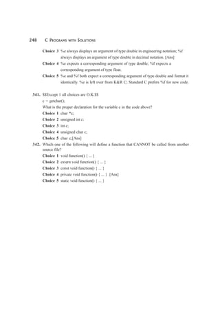 248 C PROGRAMS WITH SOLUTIONS
Choice 3 %e always displays an argument of type double in engineering notation; %f
always displays an argument of type double in decimal notation. [Ans]
Choice 4 %e expects a corresponding argument of type double; %f expects a
corresponding argument of type float.
Choice 5 %e and %f both expect a corresponding argument of type double and format it
identically. %e is left over from K&R C; Standard C prefers %f for new code.
341. $$Except 1 all choices are O.K.$$
c = getchar();
What is the proper declaration for the variable c in the code above?
Choice 1 char *c;
Choice 2 unsigned int c;
Choice 3 int c;
Choice 4 unsigned char c;
Choice 5 char c;[Ans]
342. Which one of the following will define a function that CANNOT be called from another
source file?
Choice 1 void function() { ... }
Choice 2 extern void function() { ... }
Choice 3 const void function() { ... }
Choice 4 private void function() { ... } [Ans]
Choice 5 static void function() { ... }
 