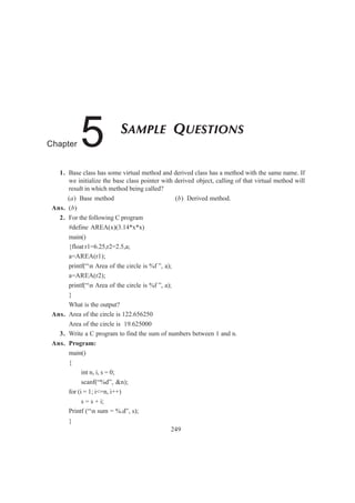 1. Base class has some virtual method and derived class has a method with the same name. If
we initialize the base class pointer with derived object, calling of that virtual method will
result in which method being called?
(a) Base method (b) Derived method.
Ans. (b)
2. For the following C program
#define AREA(x)(3.14*x*x)
main()
{float r1=6.25,r2=2.5,a;
a=AREA(r1);
printf(“n Area of the circle is %f ”, a);
a=AREA(r2);
printf(“n Area of the circle is %f ”, a);
}
What is the output?
Ans. Area of the circle is 122.656250
Area of the circle is 19.625000
3. Write a C program to find the sum of numbers between 1 and n.
Ans. Program:
main()
{
int n, i, s = 0;
scanf(“%d”, &n);
for (i = 1; i<=n, i++)
s = s + i;
Printf (“n sum = %.d”, s);
}
249
SAMPLE QUESTIONS
Chapter 5
 