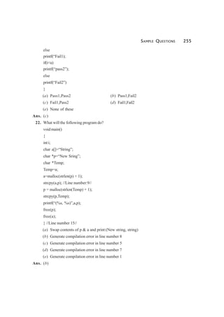 SAMPLE QUESTIONS 255
else
printf(“Fail1);
if(i<u)
printf(“pass2”);
else
printf(“Fail2”)
}
(a) Pass1,Pass2 (b) Pass1,Fail2
(c) Fail1,Pass2 (d) Fail1,Fail2
(e) None of these
Ans. (c)
22. What will the following program do?
void main()
{
int i;
char a[]=“String”;
char *p=“New Sring”;
char *Temp;
Temp=a;
a=malloc(strlen(p) + 1);
strcpy(a,p); //Line number:9//
p = malloc(strlen(Temp) + 1);
strcpy(p,Temp);
printf(“(%s, %s)”,a,p);
free(p);
free(a);
} //Line number 15//
(a) Swap contents of p & a and print:(New string, string)
(b) Generate compilation error in line number 8
(c) Generate compilation error in line number 5
(d) Generate compilation error in line number 7
(e) Generate compilation error in line number 1
Ans. (b)
 