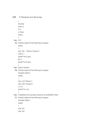 258 C PROGRAMS WITH SOLUTIONS
{
int temp;
temp=a;
b=a;
a=temp;
return;
}
Ans. 10 5
29. Find the output for the following C program.
main()
{
char *ptr = “Ramco Systems”;
(*ptr)++;
printf(“%sn”,ptr);
ptr++;
printf(“%sn”,ptr);
}
Ans. Samco Systems
30. Find the output for the following C program.
#include<stdio.h>
main()
{
char s1[]=“Ramco”;
char s2[]=“Systems”;
s1=s2;
printf(“%s”,s1);
}
Ans. Compilation error giving it cannot be an modifiable 'lvalue'
31. Find the output for the following C program.
#include<stdio.h>
main()
{
char *p1;
char *p2;
 