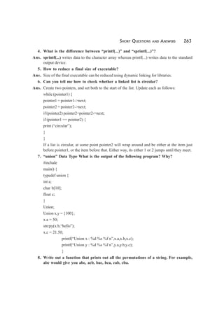 SHORT QUESTIONS AND ANSWERS 263
4. What is the difference between “printf(...)” and “sprintf(...)”?
Ans. sprintf(...) writes data to the character array whereas printf(...) writes data to the standard
output device.
5. How to reduce a final size of executable?
Ans. Size of the final executable can be reduced using dynamic linking for libraries.
6. Can you tell me how to check whether a linked list is circular?
Ans. Create two pointers, and set both to the start of the list. Update each as follows:
while (pointer1) {
pointer1 = pointer1->next;
pointer2 = pointer2->next;
if (pointer2) pointer2=pointer2->next;
if (pointer1 == pointer2) {
print (“circular”);
}
}
If a list is circular, at some point pointer2 will wrap around and be either at the item just
before pointer1, or the item before that. Either way, its either 1 or 2 jumps until they meet.
7. “union” Data Type What is the output of the following program? Why?
#include
main() {
typedef union {
int a;
char b[10];
float c;
}
Union;
Union x,y = {100};
x.a = 50;
strcpy(x.b,“hello”);
x.c = 21.50;
printf(“Union x : %d %s %f n”,x.a,x.b,x.c);
printf(“Union y : %d %s %f n”,y.a,y.b,y.c);
}
8. Write out a function that prints out all the permutations of a string. For example,
abc would give you abc, acb, bac, bca, cab, cba.
 