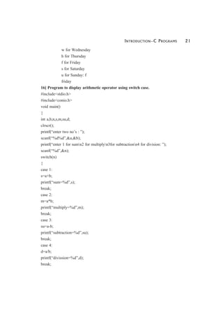 INTRODUCTION—C PROGRAMS 21
w for Wednesday
h for Thursday
f for Friday
s for Saturday
u for Sunday: f
friday
16] Program to display arithmetic operator using switch case.
#include<stdio.h>
#include<conio.h>
void main()
{
int a,b,n,s,m,su,d;
clrscr();
printf(“enter two no’s : ”);
scanf(“%d%d”,&a,&b);
printf(“enter 1 for sumn2 for multiplyn3for subtractionn4 for division: ”);
scanf(“%d”,&n);
switch(n)
{
case 1:
s=a+b;
printf(“sum=%d”,s);
break;
case 2:
m=a*b;
printf(“multiply=%d”,m);
break;
case 3:
su=a-b;
printf(“subtraction=%d”,su);
break;
case 4:
d=a/b;
printf(“divission=%d”,d);
break;
 