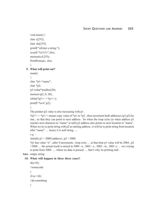 SHORT QUESTIONS AND ANSWERS 265
void main() {
char s[255];
char sIn[255];
printf(“nEnter a string:”);
scanf(“%s%*c”,sIn);
memset(s,0,255);
PrintPermu(s, sIn);
}
9. What will print out?
main()
{
char *p1=“name”;
char *p2;
p2=(char*)malloc(20);
memset (p2, 0, 20);
while(*p2++ = *p1++);
printf(“%sn”,p2);
}
The pointer p2 value is also increasing with p1 .
*p2++ = *p1++ means copy value of *p1 to *p2 , then increment both addresses (p1,p2) by
one , so that they can point to next address . So when the loop exits (ie when address p1
reaches next character to “name” ie null) p2 address also points to next location to “name”.
When we try to print string with p2 as starting address , it will try to print string from location
after “name” … hence it is null string ….
e.g. :
initially p1 = 2000 (address) , p2 = 3000
*p1 has value “n” ..after 4 increments , loop exits … at that time p1 value will be 2004 , p2
=3004 … the actual result is stored in 3000 - n , 3001 - a , 3002 - m , 3003 -e … we r trying
to print from 3004 …. where no data is present … that’s why its printing null .
Ans. empty string.
10. What will happen in these three cases?
if(a=0){
//somecode
}
if (a==0){
//do something
}
 