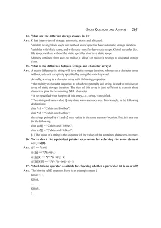 SHORT QUESTIONS AND ANSWERS 267
14. What are the different storage classes in C?
Ans. C has three types of storage: automatic, static and allocated.
Variable having block scope and without static specifier have automatic storage duration.
Variables with block scope, and with static specifier have static scope. Global variables (i.e.,
file scope) with or without the static specifier also have static scope.
Memory obtained from calls to malloc(), alloc() or realloc() belongs to allocated storage
class.
15. What is the difference between strings and character arrays?
Ans. A major difference is: string will have static storage duration, whereas as a character array
will not, unless it is explicity specified by using the static keyword.
Actually, a string is a character array with following properties:
* the multibyte character sequence, to which we generally call string, is used to initialize an
array of static storage duration. The size of this array is just sufficient to contain these
characters plus the terminating NUL character.
* it not specified what happens if this array, i.e., string, is modified.
* Two strings of same value[1] may share same memory area. For example, in the following
declarations:
char *s1 = “Calvin and Hobbes”;
char *s2 = “Calvin and Hobbes”;
the strings pointed by s1 and s2 may reside in the same memory location. But, it is not true
for the following:
char ca1[] = “Calvin and Hobbes”;
char ca2[] = “Calvin and Hobbes”;
[1] The value of a string is the sequence of the values of the contained characters, in order.
16. Write down the equivalent pointer expression for referring the same element
a[i][j][k][l].
Ans. a[i] == *(a+i)
a[i][j] == *(*(a+i)+j)
a[i][j][k] == *(*(*(a+i)+j)+k)
a[i][j][k][l] == *(*(*(*(a+i)+j)+k)+l)
17. Which bitwise operator is suitable for checking whether a particular bit is on or off?
Ans. The bitwise AND operator. Here is an example:enum {
KBit0 = 1,
KBit1,
…
KBit31,
};
 