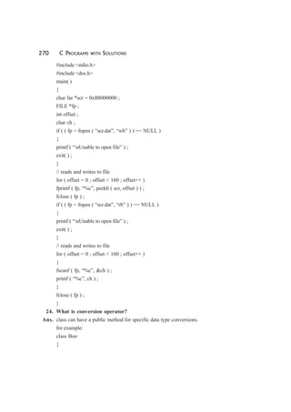 270 C PROGRAMS WITH SOLUTIONS
#include <stdio.h>
#include <dos.h>
main( )
{
char far *scr = 0xB8000000 ;
FILE *fp ;
int offset ;
char ch ;
if ( ( fp = fopen ( “scr.dat”, “wb” ) ) == NULL )
{
printf ( “nUnable to open file” ) ;
exit( ) ;
}
// reads and writes to file
for ( offset = 0 ; offset < 160 ; offset++ )
fprintf ( fp, “%c”, peekb ( scr, offset ) ) ;
fclose ( fp ) ;
if ( ( fp = fopen ( “scr.dat”, “rb” ) ) == NULL )
{
printf ( “nUnable to open file” ) ;
exit( ) ;
}
// reads and writes to file
for ( offset = 0 ; offset < 160 ; offset++ )
{
fscanf ( fp, “%c”, &ch ) ;
printf ( “%c”, ch ) ;
}
fclose ( fp ) ;
}
24. What is conversion operator?
Ans. class can have a public method for specific data type conversions.
for example:
class Boo
{
 