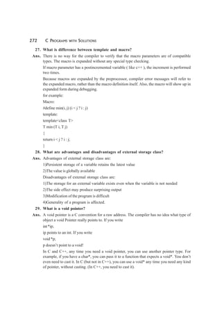 272 C PROGRAMS WITH SOLUTIONS
27. What is difference between template and macro?
Ans. There is no way for the compiler to verify that the macro parameters are of compatible
types. The macro is expanded without any special type checking.
If macro parameter has a postincremented variable ( like c++ ), the increment is performed
two times.
Because macros are expanded by the preprocessor, compiler error messages will refer to
the expanded macro, rather than the macro definition itself. Also, the macro will show up in
expanded form during debugging.
for example:
Macro:
#define min(i, j) (i < j ? i : j)
template:
template<class T>
T min (T i, T j)
{
return i < j ? i : j;
}
28. What are advantages and disadvantages of external storage class?
Ans. Advantages of external storage class are:
1)Persistent storage of a variable retains the latest value
2)The value is globally available
Disadvantages of external storage class are:
1)The storage for an external variable exists even when the variable is not needed
2)The side effect may produce surprising output
3)Modification of the program is difficult
4)Generality of a program is affected.
29. What is a void pointer?
Ans. A void pointer is a C convention for a raw address. The compiler has no idea what type of
object a void Pointer really points to. If you write
int *ip;
ip points to an int. If you write
void *p;
p doesn’t point to a void!
In C and C++, any time you need a void pointer, you can use another pointer type. For
example, if you have a char*, you can pass it to a function that expects a void*. You don’t
even need to cast it. In C (but not in C++), you can use a void* any time you need any kind
of pointer, without casting. (In C++, you need to cast it).
 