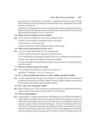 SHORT QUESTIONS AND ANSWERS 277
for searching is to keep the data in a digital trie. A digital trie offers the prospect of being
able to search for an item in essentially a constant amount of time, independent of how many
items are in the data set.
A digital trie combines aspects of binary searching, radix searching, and hashing. The term
digital trie refers to the data structure used to hold the items to be searched. It is a multilevel
data structure that branches N ways at each level.
45. What are the advantages of auto variables?
Ans. 1) The same auto variable name can be used in different blocks
2) There is no side effect by changing the values in the blocks
3) The memory is economically used
4) Auto variables have inherent protection because of local scope.
46. What are the characteristics of arrays in C?
Ans. 1) An array holds elements that have the same data type.
2) Array elements are stored in subsequent memory locations.
3) Two-dimensional array elements are stored row by row in subsequent memory locations.
4) Array name represents the address of the starting element.
5) Array size should be mentioned in the declaration. Array size must be a constant expression
and not a variable.
47. How do you print only part of a string?
Ans. /* Use printf() to print the first 11 characters of source_str. */
printf(First 11 characters: ‘%11.11s’n, source_str);
48. In C, what is the difference between a static variable and global variable?
Ans. A static variable declared outside of any function is accessible only to all the functions
defined in the same file (as the static variable). However, a global variable can be accessed
by any function (including the ones from different files).
49. In C, why is the void pointer useful?
Ans. When would you use it? The void pointer is useful because it is a generic pointer that any
pointer can be cast into and back again without loss of information.
50. What is Polymorphism ?
Ans. ‘Polymorphism’ is an object oriented term. Polymorphism may be defined as the ability of
related objects to respond to the same message with different, but appropriate actions. In
other words, polymorphism means taking more than one form. Polymorphism leads to two
important aspects in Object Oriented terminology - Function Overloading and Function
Overriding. Overloading is the practice of supplying more than one definition for a given
function name in the same scope. The compiler is left to pick the appropriate version of the
function or operator based on the arguments with which it is called. Overriding refers to the
 