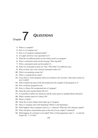 280
QUESTIONS
Chapter 7
1. What is a compiler?
2. How is a C program run?
3. How is a C program compiled usually?
4. Are upper and lower case equivalent in C?
5. What the two different kinds of error which can be in a program?
6. Write a command to print out the message “Wow big deal”.
7. Write a command to print out the number 22.
8. Write two commands to print out “The 3 Wise Men” two different ways.
9. Why are there only a few reserved command words in C?
10. What is an operating system for?
11. What is a pseudo-device name?
12. If you had a C source program which you wanted to call ‘accounts’ what name would you
save it under?
13. What would be the name of the file produced by the compiler of the program in 3?
14. How would this program be run?
15. How is a library file incorporated into a C program?
16. Name the most common library file in C.
17. Is it possible to define new functions with the same names as standard library functions?
18. What is another name for a library file?
19. What is a block?
20. Name the six basic things which make up a C program.
21. Does a C program start at the beginning? (Where is the beginning?)
22. What happens when a program comes to a } character? What does this character signify?
23. What vital piece of punctuation goes at the end of every simple C statement?
24. What happens if a comment is not ended? That is if the programmer types /* .. to start but
forgets the ..*/ to close?
 