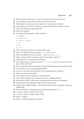 QUESTIONS 281
25. Write a function which takes two values a and b and returns the value of (a*b).
26. Is there anything wrong with a function which returns no value?
27. What happens if a function returns a value but it is not assigned to anything?
28. What happens if a function is assigned to an object but that function returns no value?
29. How can a function be made to quit early?
30. What is an identifier?
31. Say which of the following are valid C identifiers:
1. Ralph23
2. 80shillings
3. mission_control
4. A%
5. A$
6. _off
32. Write a statement to declare two integers called i and j.
33. What is the difference between the types float and double?
34. What is the difference between the types int and unsigned int?
35. Write a statement which assigns the value 67 to the integer variable “I”.
36. What type does a C function return by default?
37. If we want to declare a function to return long float, it must be done in, at least, two
places. Where are these?
38. Write a statement, using the cast operator, to print out the integer part of the number 23.1256.
39. Is it possible to have an automatic global variable?
40. Name two ways that values and results can be handed back from a function.
41. Where are parameters declared?
42. Can a function be used directly as a value parameter?
43. Does it mean anything to use a function directly as a variable parameter?
44. What do the symbols * and & mean, when they are placed in front of an identifier?
45. Do actual and formal parameters need to have the same names?
46. Define a macro called “birthday” which describes the day of the month upon which your
birthday falls.
47. Write an instruction to the preprocessor to include to maths library math.h.
48. A macro is always a number. True or false?
49. A macro is always a constant. True or false?
50. What is a pointer?
51. How is a variable declared to be a pointer?
 