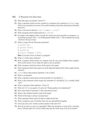 282 C PROGRAMS WITH SOLUTIONS
52. What data types can pointers “point to”?
53. Write a statement which converts a pointer to a character into a pointer to a double type.
(This is not as pointless as it seems. It is useful in dealing with unions and memory allocation
functions.)
54. Why is it incorrect to declare:float *number = 2.65; ?
55. Write a program which simply prints out:6.23e+00.
56. Investigate what happens when you type the wrong conversion specifier in a program. e.g.
try printing an integer with%f or a floating point number with%c. This is bound to go wrong
- but how will it go wrong?
57. What is wrong with the following statements?
1. printf (x);
2. printf (“%d”);
3. printf ();
4. printf (“Number = %d”);
Hint: if you don’t know, try them in a program!
58. What is a white space character?
59. Write a program which fetches two integers from the user and multiplies them together.
Print out the answer. Try to make the input as safe as possible.
60. Write a program which just echoes all the input to the output.
61. Write a program which strips spaces out of the input and replaces them with a single newline
character.
62. scanf always takes pointer arguments. True or false?
63. What is an operand?
64. Write a statement which prints out the remainder of 5 divided by 2.
65. Write a short statement which assigns the remainder of 5 divided by 2 to a variable called
“rem”.
66. Write a statement which subtracts -5 from 10.
67. Write in C: if 1 is not equal to 23, print out “Thank goodness for mathematics!”
68. How many kinds of loop does C offer, and what are they?
69. When is the condition tested in each of the loops?
70. Which of the loops is always executed once?
71. Write a program which copies all input to output line by line.
72. Write a program to get 10 numbers from the user and add them together.
73. Given any array, how would you find a pointer to the start of it?
74. How do you pass an array as a parameter? When the parameter is received by a function
does C allocate space for a local variable and copy the whole array to the new location?
 
