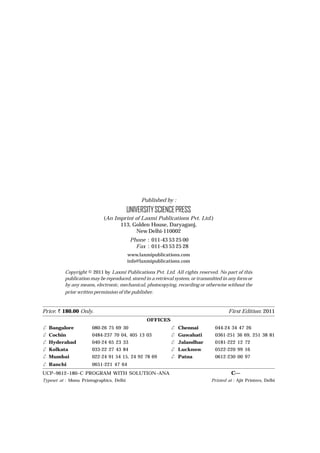 Published by :
UNIVERSITYSCIENCEPRESS
(An Imprint of Laxmi Publications Pvt. Ltd.)
113, Golden House, Daryaganj,
New Delhi-110002
Phone : 011-43 53 25 00
Fax : 011-43 53 25 28
www.laxmipublications.com
info@laxmipublications.com
Copyright © 2011 by Laxmi Publications Pvt. Ltd. All rights reserved. No part of this
publication may be reproduced, stored in a retrieval system, or transmitted in any form or
by any means, electronic, mechanical, photocopying, recording or otherwise without the
prior written permission of the publisher.
Price: < 180.00 Only. First Edition: 2011
OFFICES
✆ Bangalore 080-26 75 69 30 ✆ Chennai 044-24 34 47 26
✆ Cochin 0484-237 70 04, 405 13 03 ✆ Guwahati 0361-251 36 69, 251 38 81
✆ Hyderabad 040-24 65 23 33 ✆ Jalandhar 0181-222 12 72
✆ Kolkata 033-22 27 43 84 ✆ Lucknow 0522-220 99 16
✆ Mumbai 022-24 91 54 15, 24 92 78 69 ✆ Patna 0612-230 00 97
✆ Ranchi 0651-221 47 64
UCP–9612–180–C PROGRAM WITH SOLUTION–ANA C—
Typeset at : Monu Printographics, Delhi Printed at : Ajit Printers, Delhi
 