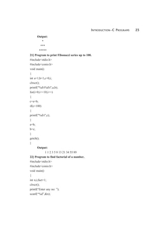 INTRODUCTION—C PROGRAMS 25
Output:
*
***
*****
21] Program to print Fibonacci series up to 100.
#include<stdio.h>
#include<conio.h>
void main()
{
int a=1,b=1,c=0,i;
clrscr();
printf("%dt%dt",a,b);
for(i=0;i<=10;i++)
{
c=a+b;
if(c<100)
{
printf("%dt",c);
}
a=b;
b=c;
}
getch();
}
Output:
1 1 2 3 5 8 13 21 34 55 89
22] Program to find factorial of a number.
#include<stdio.h>
#include<conio.h>
void main()
{
int n,i,fact=1;
clrscr();
printf(“Enter any no: ”);
scanf(“%d”,&n);
 
