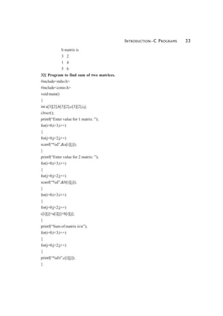 INTRODUCTION—C PROGRAMS 33
b matrix is
3 2
1 4
5 6
32] Program to find sum of two matrices.
#include<stdio.h>
#include<conio.h>
void main()
{
int a[3][2],b[3][2],c[3][2],i,j;
clrscr();
printf(“Enter value for 1 matrix: ”);
for(i=0;i<3;i++)
{
for(j=0;j<2;j++)
scanf(“%d”,&a[i][j]);
}
printf(“Enter value for 2 matrix: ”);
for(i=0;i<3;i++)
{
for(j=0;j<2;j++)
scanf(“%d”,&b[i][j]);
}
for(i=0;i<3;i++)
{
for(j=0;j<2;j++)
c[i][j]=a[i][j]+b[i][j];
}
printf(“Sum of matrix isn”);
for(i=0;i<3;i++)
{
for(j=0;j<2;j++)
{
printf(“%dt”,c[i][j]);
}
 