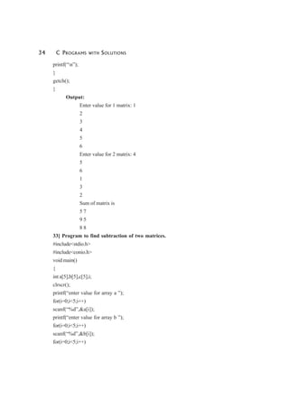 34 C PROGRAMS WITH SOLUTIONS
printf(“n”);
}
getch();
}
Output:
Enter value for 1 matrix: 1
2
3
4
5
6
Enter value for 2 matrix: 4
5
6
1
3
2
Sum of matrix is
5 7
9 5
8 8
33] Program to find subtraction of two matrices.
#include<stdio.h>
#include<conio.h>
void main()
{
int a[5],b[5],c[5],i;
clrscr();
printf(“enter value for array a ”);
for(i=0;i<5;i++)
scanf(“%d”,&a[i]);
printf(“enter value for array b ”);
for(i=0;i<5;i++)
scanf(“%d”,&b[i]);
for(i=0;i<5;i++)
 