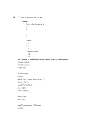 38 C PROGRAMS WITH SOLUTIONS
Output:
Enter value for matrix: 4
5
6
1
2
3
Matrix:
4 5
6 1
2 3
Transpose matrix:
4 6 2
5 1 3
36] Program to find the maximum number in array using pointer.
#include<stdio.h>
#include<conio.h>
void main()
{
int max,i,*a[5];
clrscr();
printf(“enter element for the array: ”);
for(i=0;i<5;i++)
scanf(“%d”,&*a[i]);
max=*a[0];
for(i=1;i<5;i++)
{
if(max<*a[i])
max=*a[i];
}
printf(“maximum no= %d”,max);
getch();
}
 