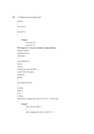 40 C PROGRAMS WITH SOLUTIONS
getch();
}
int rev(int x)
{
return(x*x);
}
Output:
enter any no: 5
square is : 25
39] Program to swap two numbers using functions.
#include<stdio.h>
#include<conio.h>
void main()
{
void swap(int,int);
int a,b,r;
clrscr();
printf(“enter value for a&b: ”);
scanf(“%d%d”,&a,&b);
swap(a,b);
getch();
}
void swap(int a,int b)
{
int temp;
temp=a;
a=b;
b=temp;
printf(“after swapping the value for a & b is : %d %d”,a,b);
}
Output:
enter value for a&b: 4
5
after swapping the value for a & b : 5 4
 