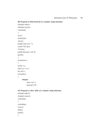 INTRODUCTION—C PROGRAMS 41
40] Program to find factorial of a number using functions.
#include<stdio.h>
#include<conio.h>
void main()
{
int a,f;
int fact(int);
clrscr();
printf(“enter a no: ”);
scanf(“%d”,&a);
f=fact(a);
printf(“factorial= %d”,f);
getch();
}
int fact(int x)
{
int fac=1,i;
for(i=x;i>=1;i--)
fac=fac*i;
return(fac);
}
Output:
enter a no: 5
factorial=120
41] Program to show table of a number using functions.
#include<stdio.h>
#include<conio.h>
void main()
{
void table();
clrscr();
table();
getch();
}
 
