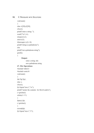 46 C PROGRAMS WITH SOLUTIONS
void main()
{
char s1[20],s2[20];
clrscr();
printf(“enter a string: ”);
scanf(“%s”,s1);
strcpy(s2,s1);
strrev(s2);
if(strcmp(s1,s2)==0)
printf(“string is a palindrome”);
else
printf(“not a palindrome string”);
getch();
}
Output:
enter a string: abc
not a palindrome string
47. File Operations:
#include<stdio.h>
#include<conio.h>
void main()
{
file *fp,*fp1;
char c;
clrscr();
fp=fopen(“test.c”,”w”);
printf(“nenter the contents for file1(#.end)n”);
c=getchar();
while(c!=’#’)
{
fputc(c,fp);
c=getchar();
}
rewind(fp);
fp=fopen(“test.c”,”r”);
 