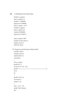 60 C PROGRAMS WITH SOLUTIONS
Number is negative
Enter a number: 16
Number= 16.000000
Square root=4.000000
Enter a number: -14.75
Number is negative
Enter a number: 80
Number=80.000000
Square root=8.944272
Enter a number: 9999
Number of items done=4
Negative items=2
END OF DATA
8. Program to print binomial coefficient table.
#include<stdio.h>
#include<conio.h>
#define MAX 10
void main()
{
int m, x, binom;
printf(“m x”);
for (m=0; m<=10; ++m)
printf(“----------------------------------------------------------”);
m=0;
do
{
printf(“%2d”, m);
X=0; biom=1;
while(x<=m)
{
if(m= =0 || x= =0)
printf(“%4d”, binom);
else
 