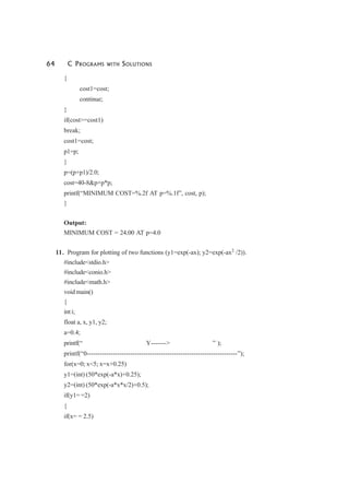 64 C PROGRAMS WITH SOLUTIONS
{
cost1=cost;
continue;
}
if(cost>=cost1)
break;
cost1=cost;
p1=p;
}
p=(p+p1)/2.0;
cost=40-8&p+p*p;
printf(“MINIMUM COST=%.2f AT p=%.1f”, cost, p);
}
Output:
MINIMUM COST = 24.00 AT p=4.0
11. Program for plotting of two functions (y1=exp(-ax); y2=exp(-ax2
/2)).
#include<stdio.h>
#include<conio.h>
#include<math.h>
void main()
{
int i;
float a, x, y1, y2;
a=0.4;
printf(“ Y-------> ” );
printf(“0---------------------------------------------------------------------”);
for(x=0; x<5; x=x+0.25)
y1=(int) (50*exp(-a*x)+0.25);
y2=(int) (50*exp(-a*x*x/2)+0.5);
if(y1= =2)
{
if(x= = 2.5)
 