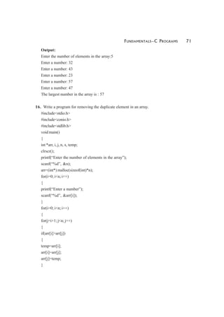 FUNDAMENTALS—C PROGRAMS 71
Output:
Enter the number of elements in the array:5
Enter a number: 32
Enter a number: 43
Enter a number: 23
Enter a number: 57
Enter a number: 47
The largest number in the array is : 57
16. Write a program for removing the duplicate element in an array.
#include<stdio.h>
#include<conio.h>
#include<stdlib.h>
void main()
{
int *arr, i, j, n, x, temp;
clrscr();
printf(“Enter the number of elements in the array”);
scanf(“%d”, &n);
arr=(int*) malloc(sizeof(int)*n);
for(i=0; i<n; i++)
{
printf(“Enter a number”);
scanf(“%d”, &arr[i]);
}
for(i=0; i<n; i++)
{
for(j=i+1; j<n; j++)
{
if(arr[i]>arr[j])
{
temp=arr[i];
arr[i]=arr[j];
arr[j]=temp;
}
 