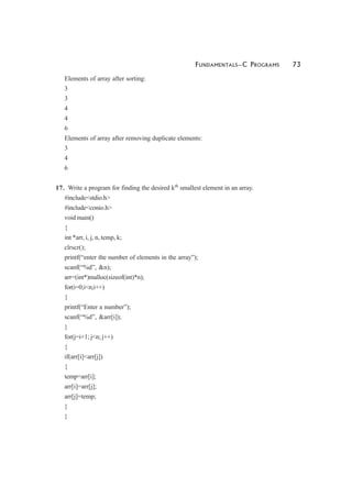 FUNDAMENTALS—C PROGRAMS 73
Elements of array after sorting:
3
3
4
4
6
Elements of array after removing duplicate elements:
3
4
6
17. Write a program for finding the desired kth
smallest element in an array.
#include<stdio.h>
#include<conio.h>
void main()
{
int *arr, i, j, n, temp, k;
clrscr();
printf(“enter the number of elements in the array”);
scanf(“%d”, &n);
arr=(int*)malloc(sizeof(int)*n);
for(i=0;i<n;i++)
{
printf(“Enter a number”);
scanf(“%d”, &arr[i]);
}
for(j=i+1; j<n; j++)
{
if(arr[i]<arr[j])
{
temp=arr[i];
arr[i]=arr[j];
arr[j]=temp;
}
}
 