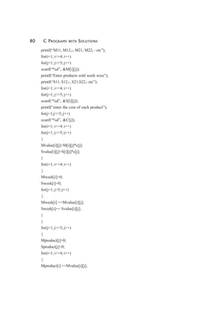 80 C PROGRAMS WITH SOLUTIONS
printf(“M11, M12,-, M21, M22, - etc”);
for(i=1; i<=4; i++)
for(j=1; j<=5; j++)
scanf(“%d”, &M[i][j]);
printf(“Enter products sold week wise”);
printf(“S11, S12,-, S21,S22,- etc”);
for(i=1; i<=4; i++)
for(j=1; j<=5; j++)
scanf(“%d”, &S[i][j]);
printf(“enter the cost of each product”);
for(j=1;j<=5; j++)
scanf(“%d”, &C[j]);
for(i=1; i<=4; i++)
for(j=1; j<=5; j++)
{
Mvalue[i][j]=M[i][j]*c[j];
Svalue[i][j]=S[i][j]*c[j];
}
for(i=1; i<=4; i++)
{
Mweek[i]=0;
Sweek[i]=0;
for(j=1; j<5; j++)
{
Mweek[i] +=Mvalue[i][j];
Sweek[i]+= Svalue[i][j];
}
}
for(j=1; j<=5; j++)
{
Mproduct[j]=0;
Sproduct[j]=0;
for(i=1; i<=4; i++)
{
Mproduct[i] +=Mvalue[i][j];
 
