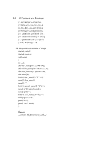 88 C PROGRAMS WITH SOLUTIONS
|71-G|72-H|73-I|74-J|75-K|76-L
|77-M|78-N|79-O|80-P|81-Q|82-R
|83-S|84-T|85-U|86-V|87-W|88-X
|89-Y|90-Z|97-A|98-B|99-C|100-d
|101-e|102-f|103-g|104-h|105-i|106-j
|107-k|108-l|109-m|110-n|111-o|112-p
|113-q|114-r|115-s|116-t|117-u|118-v
|119-w|120-x|121-y|122-z|
26. Program to concatenation of strings.
#include<stdio.h>
#include<conio.h>
void main()
{
int i, j, k;
char first_name[10]={ANANDA};
char second_name[10]={MURUGAN};
char last_name[10] = {SELVARAJ};
char name[30];
for(i=0; first _name[i]!=‘0’; i++)
name[i]=first_name[i];
name[i]=’ ’;
for(j=0; second _name[j]!=‘0’;j++)
name[i+j+1]=second_name[j];
name[i+j+1]=’ ’;
for(k=0; last _name[k]!=‘0’;k++)
name[i+j+k+2]=‘0’;
printf(“nn”);
printf(“%sn”, name);
}
Output:
ANANDA MURUGAN SELVARAJ
 