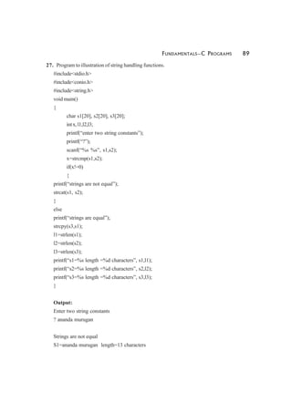 FUNDAMENTALS—C PROGRAMS 89
27. Program to illustration of string handling functions.
#include<stdio.h>
#include<conio.h>
#include<string.h>
void main()
{
char s1[20], s2[20], s3[20];
intx,l1,l2,l3;
printf(“enter two string constants”);
printf(“?”);
scanf(“%s %s”, s1,s2);
x=strcmp(s1,s2);
if(x!=0)
{
printf(“strings are not equal”);
strcat(s1, s2);
}
else
printf(“strings are equal”);
strcpy(s3,s1);
l1=strlen(s1);
l2=strlen(s2);
l3=strlen(s3);
printf(“s1=%s length =%d characters”, s1,l1);
printf(“s2=%s length =%d characters”, s2,l2);
printf(“s3=%s length =%d characters”, s3,l3);
}
Output:
Enter two string constants
? ananda murugan
Strings are not equal
S1=ananda murugan length=13 characters
 