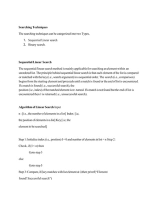 Searching Techniques
The searching techniques can be categorized into two Types,
1. Sequential/Linear search
2. Binary search.
Sequential/Linear Search
Thesequential/linearsearchmethodismainlyapplicableforsearchinganelement within an
unordered list. Theprinciplebehind sequential/linear search is that each element ofthe list iscompared
ormatchedwiththekey(i.e., searchargument)inasequentialorder. The search (i.e., comparison)
begins from thestarting element andproceeds untila matchis foundortheendoflist isencountered.
Ifamatch isfound(i.e.,successfulsearch),the
position(i.e.,index)ofthematchedelementisre-turned. Ifamatchisnotfoundbutthe end of list is
encountered then1 is returned (i.e., unsuccessfulsearch).
AlgorithmofLinearSearch Input
n: [i.e.,thenumberofelementsinalist] Index:[i.e,
thepositionofelementsinalist] Key[i.e,the
element tobesearched]
Step1: Initializeindex(i.e.,position) I=0andnumberofelementsinlist=n Step 2:
Check, if (I< n) then
Gotostep3
else
Gotostep5
Step3:Compare,if(keymatcheswithlistelement ati)then printf(“Element
found!Successfulsearch”)
 