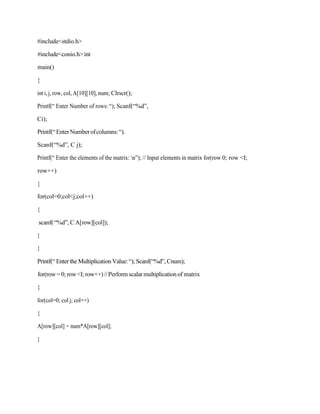#include<stdio.h>
#include<conio.h>int
main()
{
int i, j, row, col, A[10][10], num; Clrscr();
Printf(“ Enter Number of rows: “); Scanf(“%d”,
Ci);
Printf(“EnterNumberofcolumns:“).
Scanf(“%d”, C j);
Printf(“ Enter the elements of the matrix: n”); // Input elements in matrix for(row 0; row <I;
row++)
{
for(col=0;col<j;col++)
{
scanf(“%d”,C A[row][col]);
}
}
Printf(“ Enter the Multiplication Value:“); Scanf(“%d”, Cnum);
for(row=0; row<I; row++)//Performscalarmultiplicationof matrix
{
for(col=0; col j; col++)
{
A[row][col] = num*A[row][col];
}
 