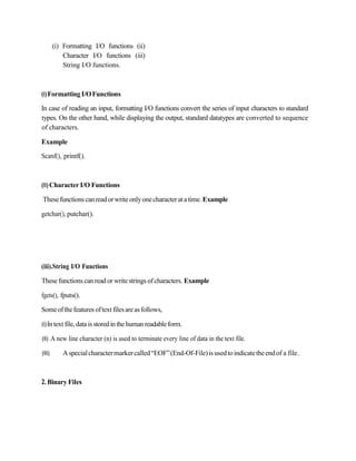 (i) Formatting I/O functions (ii)
Character I/O functions (iii)
String I/O functions.
(i)FormattingI/OFunctions
In case of reading an input, formatting I/O functions convert the series of input characters to standard
types. On the other hand, while displaying the output, standard datatypes are converted to sequence
of characters.
Example
Scanf(), printf().
(ii)Character I/O Functions
Thesefunctionscanreadorwrite onlyonecharacterat atime. Example
getchar(), putchar().
(iii).String I/O Functions
These functions can read or writestrings ofcharacters. Example
fgets(), fputs().
Someofthefeatures oftext filesareasfollows,
(i)Intext file,data isstoredin thehumanreadableform.
(ii) A new line character (n) is used to terminate every line of data in the text file.
(iii) Aspecialcharactermarkercalled“EOF”(End-Of-File)isusedtoindicatetheendof a file.
2.Binary Files
 