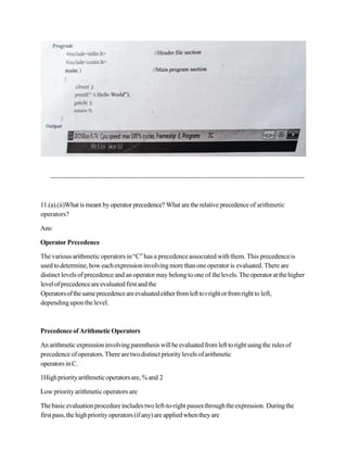 11.(a).(ii)What is meant by operator precedence? What arethe relative precedence of arithmetic
operators?
Ans:
Operator Precedence
Thevarious arithmetic operators in“C”has a precedenceassociated withthem. This precedenceis
usedtodetermine, how eachexpressioninvolvingmorethanone operator is evaluated. There are
distinct levels of precedence and anoperator may belong to one of thelevels.Theoperatorat thehigher
levelofprecedenceareevaluatedfirst andthe
Operatorsofthesameprecedenceareevaluatedeitherfromlefttorrightorfromrightto left,
dependinguponthelevel.
Precedenceof ArithmeticOperators
Anarithmeticexpressioninvolvingparenthesiswillbeevaluated from left toright usingthe rulesof
precedence ofoperators. Therearetwodistinct prioritylevels ofarithmetic
operatorsinC.
1Highpriorityarithmeticoperatorsare,%and 2
Low priority arithmetic operators are
Thebasicevaluationprocedureincludestwoleft-to-right passesthroughtheexpression. Duringthe
first pass,thehighpriority operators (if any) areapplied whentheyare
 