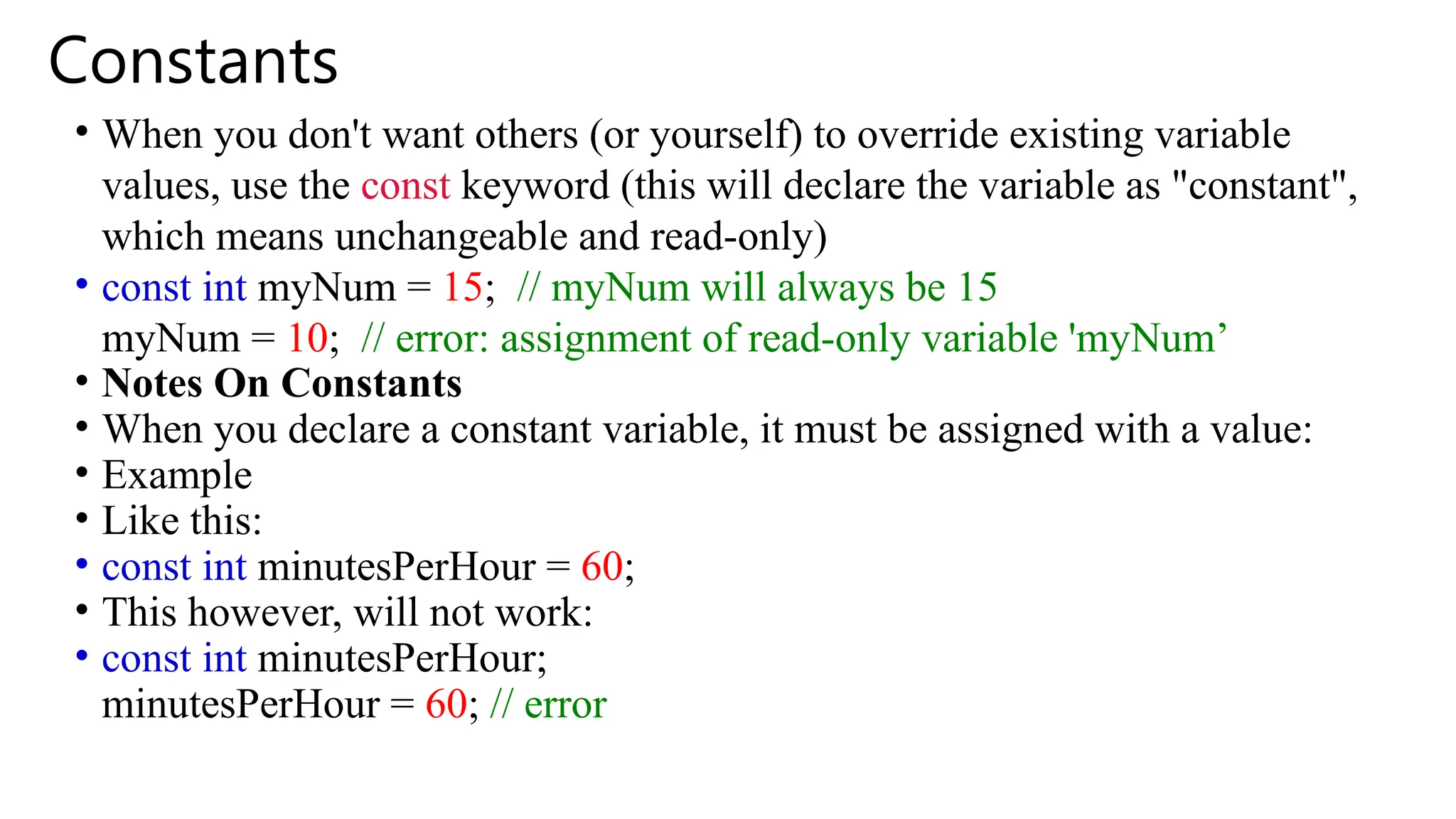 Constants
• When you don't want others (or yourself) to override existing variable
values, use the const keyword (this will declare the variable as "constant",
which means unchangeable and read-only)
• const int myNum = 15; // myNum will always be 15
myNum = 10; // error: assignment of read-only variable 'myNum’
• Notes On Constants
• When you declare a constant variable, it must be assigned with a value:
• Example
• Like this:
• const int minutesPerHour = 60;
• This however, will not work:
• const int minutesPerHour;
minutesPerHour = 60; // error
 