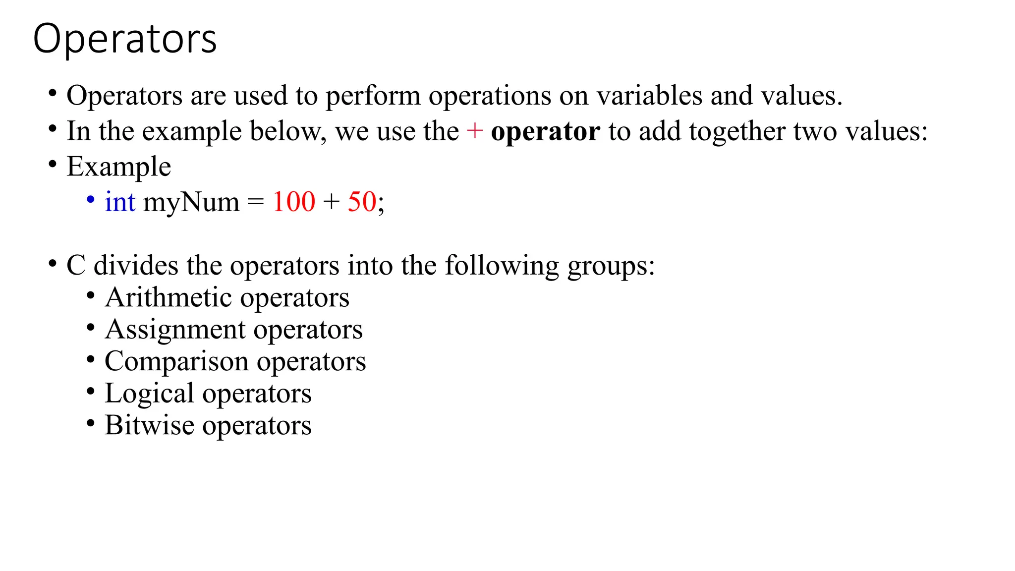 Operators
• Operators are used to perform operations on variables and values.
• In the example below, we use the + operator to add together two values:
• Example
• int myNum = 100 + 50;
• C divides the operators into the following groups:
• Arithmetic operators
• Assignment operators
• Comparison operators
• Logical operators
• Bitwise operators
 