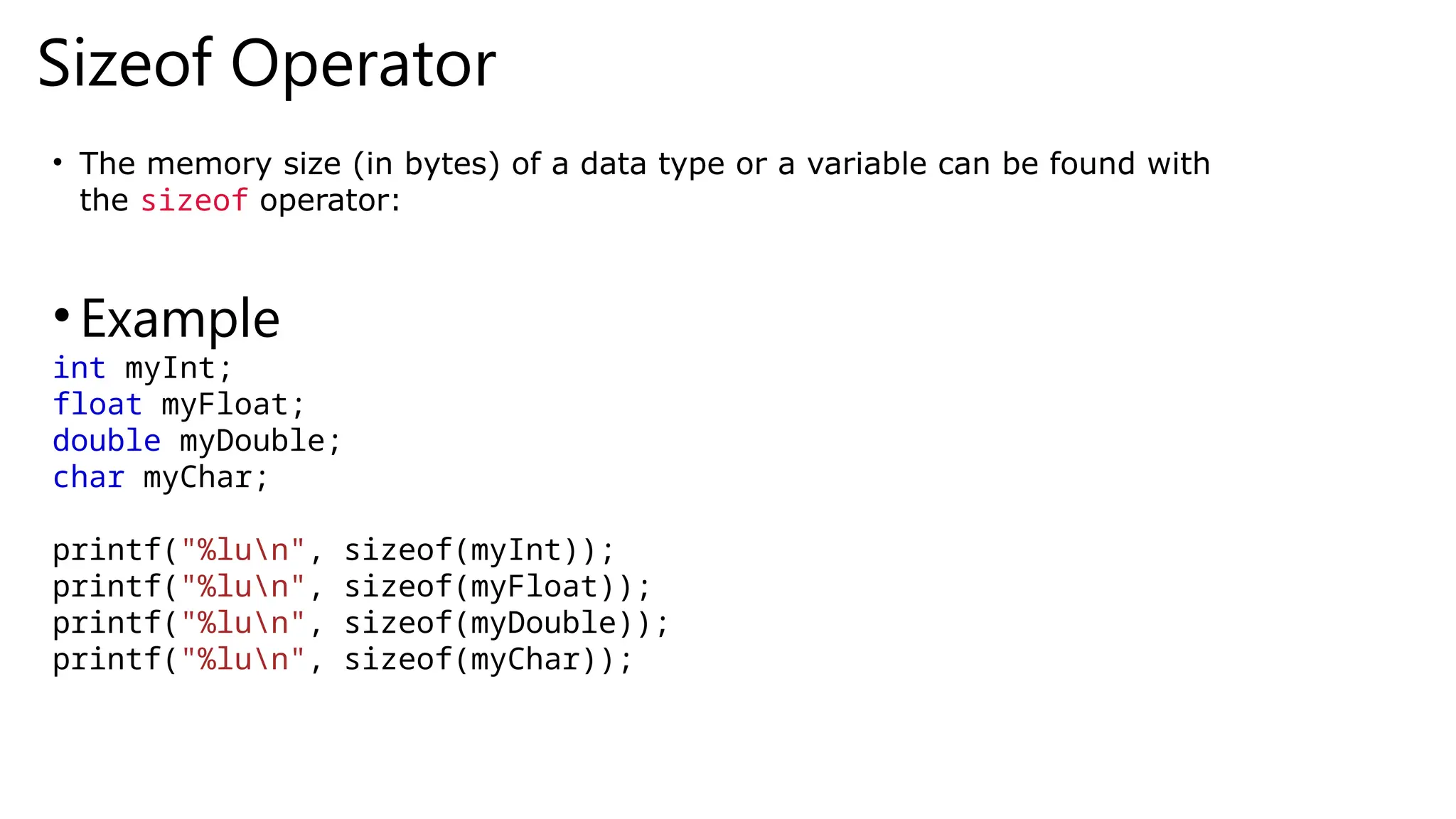 Sizeof Operator
• The memory size (in bytes) of a data type or a variable can be found with
the sizeof operator:
•Example
int myInt;
float myFloat;
double myDouble;
char myChar;
printf("%lun", sizeof(myInt));
printf("%lun", sizeof(myFloat));
printf("%lun", sizeof(myDouble));
printf("%lun", sizeof(myChar));
 