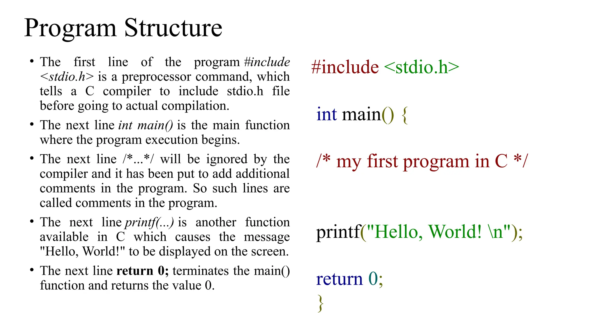 Program Structure
• The first line of the program #include
<stdio.h> is a preprocessor command, which
tells a C compiler to include stdio.h file
before going to actual compilation.
• The next line int main() is the main function
where the program execution begins.
• The next line /*...*/ will be ignored by the
compiler and it has been put to add additional
comments in the program. So such lines are
called comments in the program.
• The next line printf(...) is another function
available in C which causes the message
"Hello, World!" to be displayed on the screen.
• The next line return 0; terminates the main()
function and returns the value 0.
#include <stdio.h>
int main() {
/* my first program in C */
printf("Hello, World! n");
return 0;
}
 