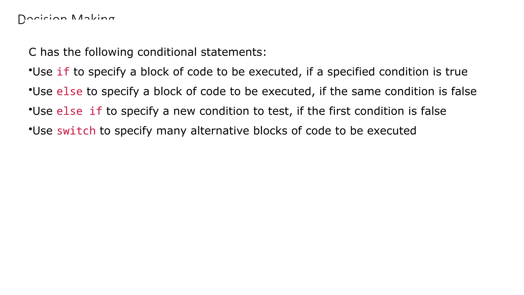 Decision Making
C has the following conditional statements:
•Use if to specify a block of code to be executed, if a specified condition is true
•Use else to specify a block of code to be executed, if the same condition is false
•Use else if to specify a new condition to test, if the first condition is false
•Use switch to specify many alternative blocks of code to be executed
 