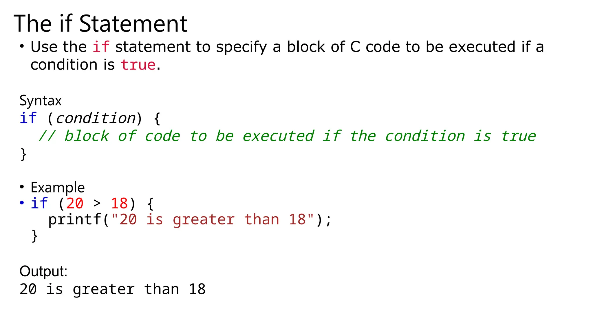 The if Statement
• Use the if statement to specify a block of C code to be executed if a
condition is true.
Syntax
if (condition) {
// block of code to be executed if the condition is true
}
• Example
• if (20 > 18) {
printf("20 is greater than 18");
}
Output:
20 is greater than 18
 