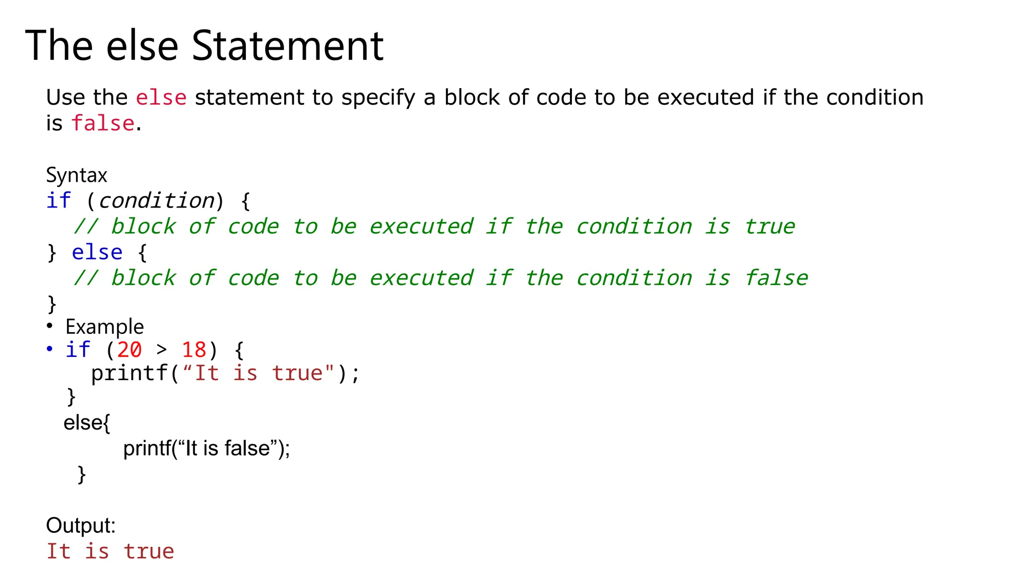 The else Statement
Use the else statement to specify a block of code to be executed if the condition
is false.
Syntax
if (condition) {
// block of code to be executed if the condition is true
} else {
// block of code to be executed if the condition is false
}
• Example
• if (20 > 18) {
printf(“It is true");
}
else{
printf(“It is false”);
}
Output:
It is true
 