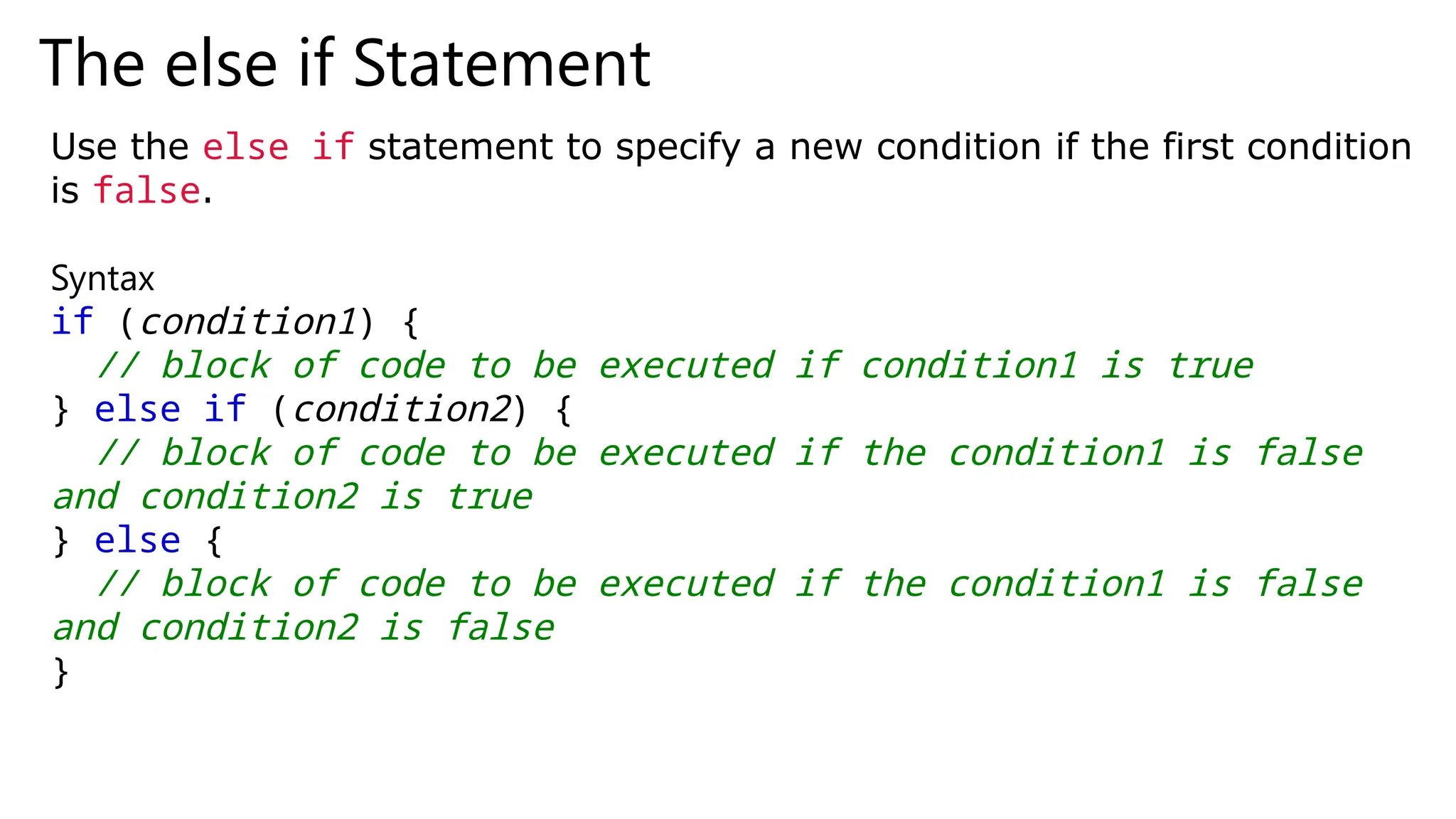The else if Statement
Use the else if statement to specify a new condition if the first condition
is false.
Syntax
if (condition1) {
// block of code to be executed if condition1 is true
} else if (condition2) {
// block of code to be executed if the condition1 is false
and condition2 is true
} else {
// block of code to be executed if the condition1 is false
and condition2 is false
}
 