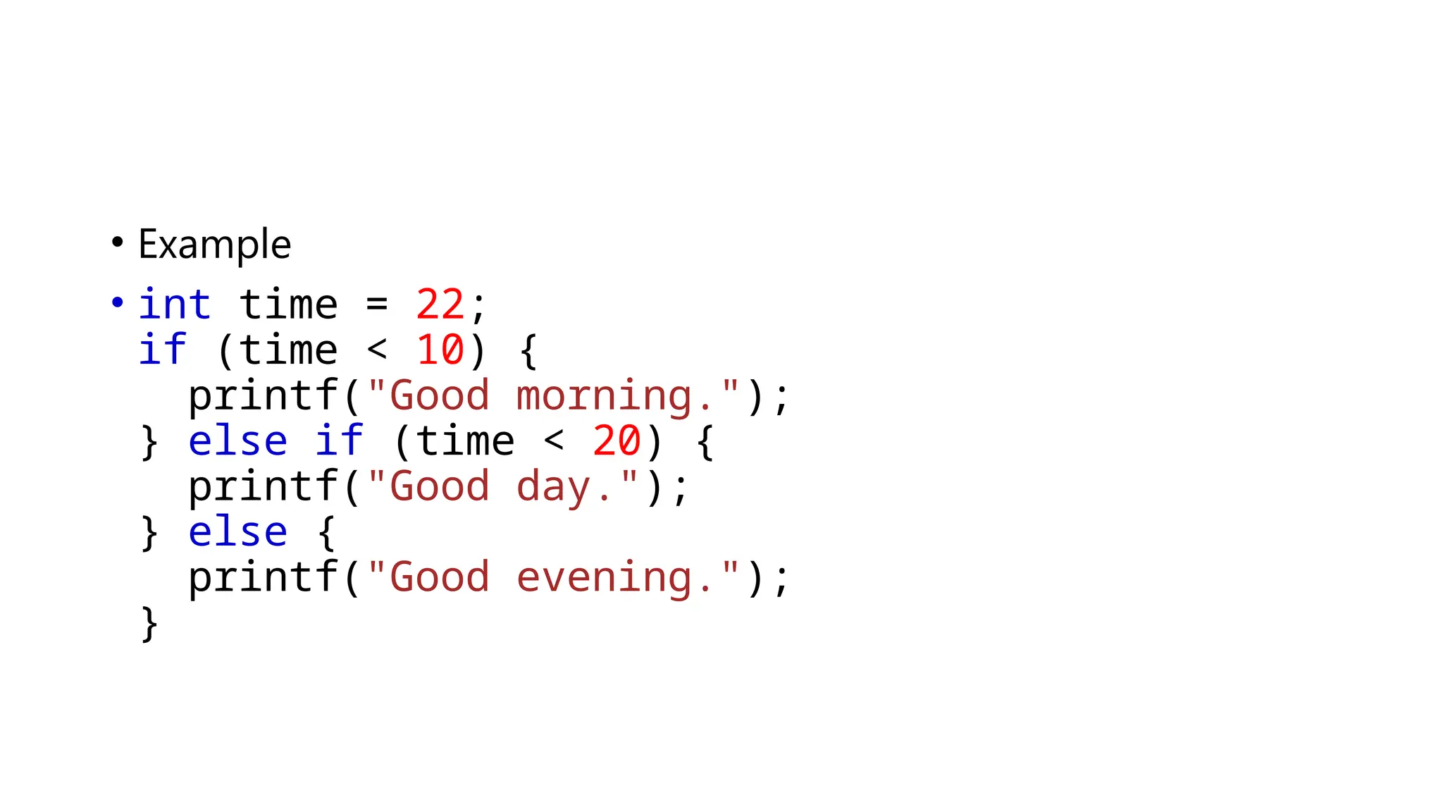 • Example
• int time = 22;
if (time < 10) {
printf("Good morning.");
} else if (time < 20) {
printf("Good day.");
} else {
printf("Good evening.");
}
 