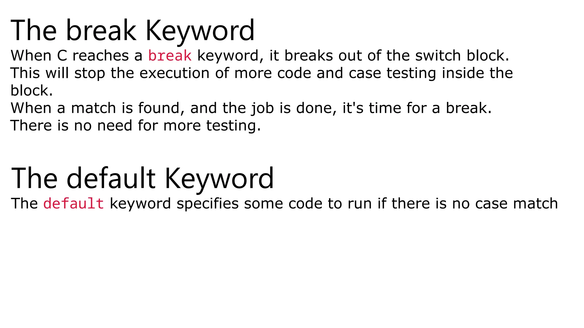 The break Keyword
When C reaches a break keyword, it breaks out of the switch block.
This will stop the execution of more code and case testing inside the
block.
When a match is found, and the job is done, it's time for a break.
There is no need for more testing.
The default Keyword
The default keyword specifies some code to run if there is no case match
 